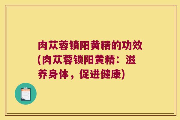 肉苁蓉锁阳黄精的功效(肉苁蓉锁阳黄精：滋养身体，促进健康)