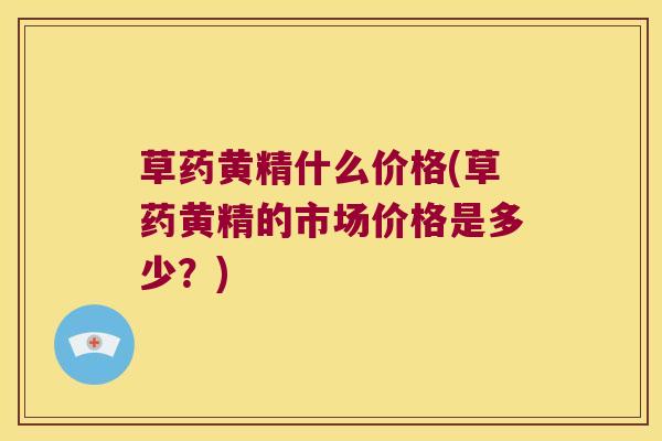 草药黄精什么价格(草药黄精的市场价格是多少？)