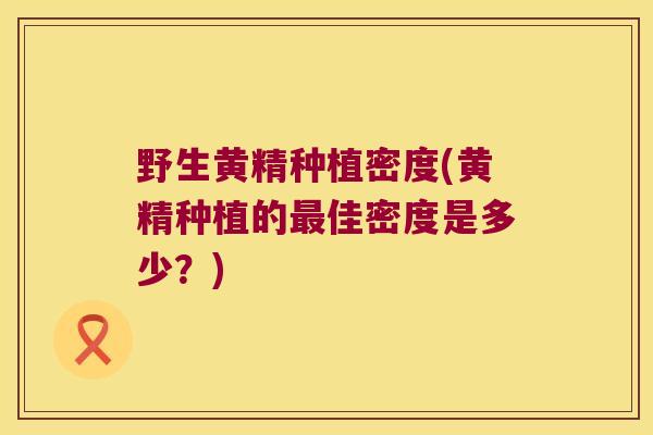 野生黄精种植密度(黄精种植的佳密度是多少？)