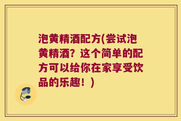 泡黄精酒配方(尝试泡黄精酒？这个简单的配方可以给你在家享受饮品的乐趣！)