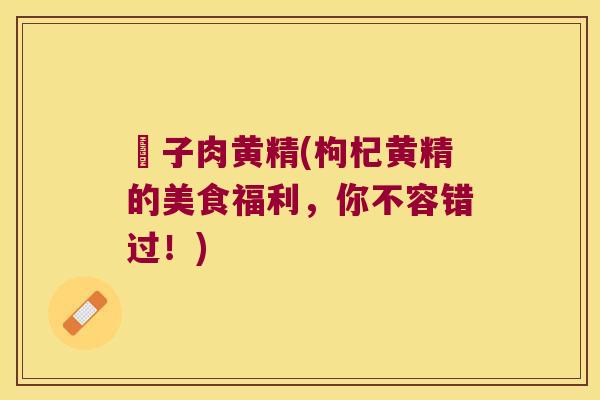 枙子肉黄精(枸杞黄精的美食福利，你不容错过！)