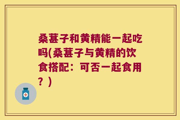 桑葚子和黄精能一起吃吗(桑葚子与黄精的饮食搭配:可否一起食用?) 桑葚子和黄精能一起吃吗(桑葚子与黄精的饮食搭配:可否一起食用?)