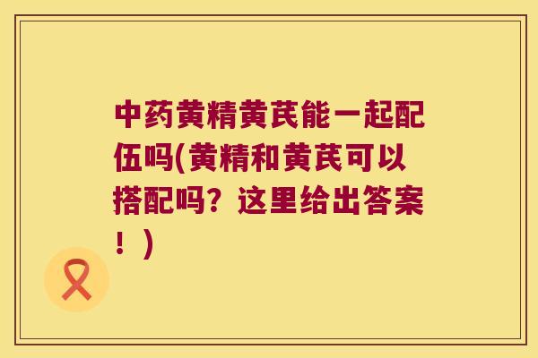 黄精黄芪能一起配伍吗(黄精和黄芪可以搭配吗？这里给出答案！)