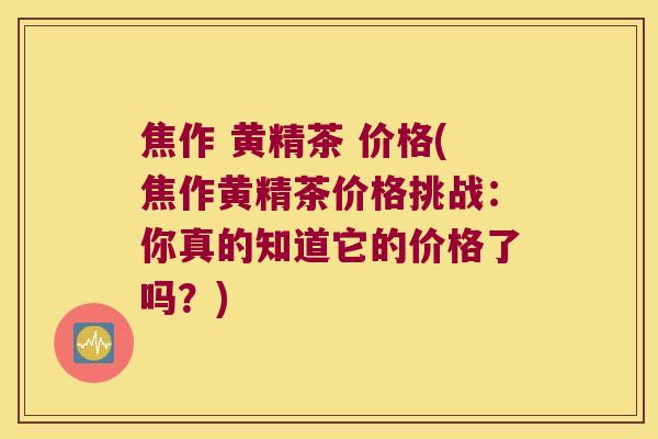 焦作 黄精茶 价格(焦作黄精茶价格挑战:你真的知道它的价格了吗?) 焦作 黄精茶 价格(焦作黄精茶价格挑战:你真的知道它的价格了吗?)