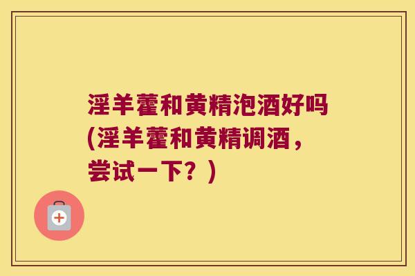 淫羊藿和黄精泡酒好吗(淫羊藿和黄精调酒,尝试一下?) 淫羊藿和黄精泡酒好吗(淫羊藿和黄精调酒,尝试一下?)