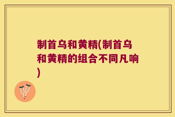 制首乌和黄精(制首乌和黄精的组合不同凡响)