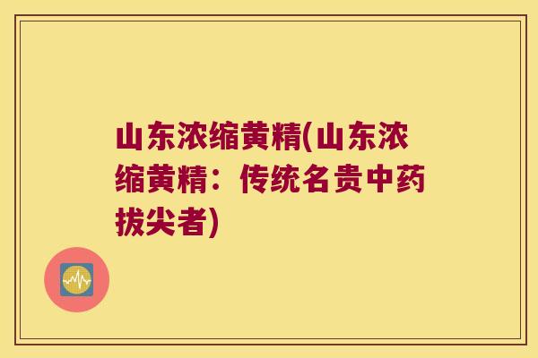山东浓缩黄精(山东浓缩黄精：传统名贵拔尖者)