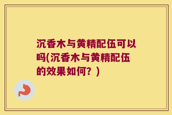 沉香木与黄精配伍可以吗(沉香木与黄精配伍的效果如何？)
