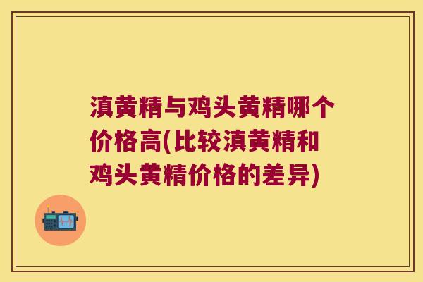 滇黄精与鸡头黄精哪个价格高(比较滇黄精和鸡头黄精价格的差异)