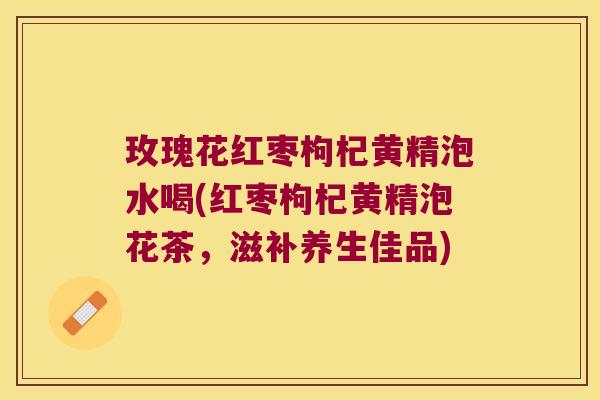 玫瑰花红枣枸杞黄精泡水喝(红枣枸杞黄精泡花茶，滋补养生佳品)