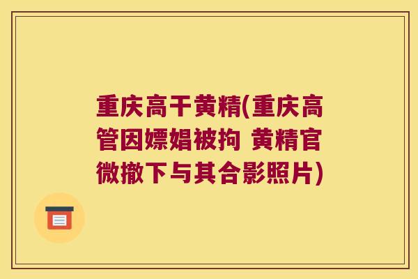 重庆高干黄精(重庆高管因嫖娼被拘 黄精官微撤下与其合影照片)