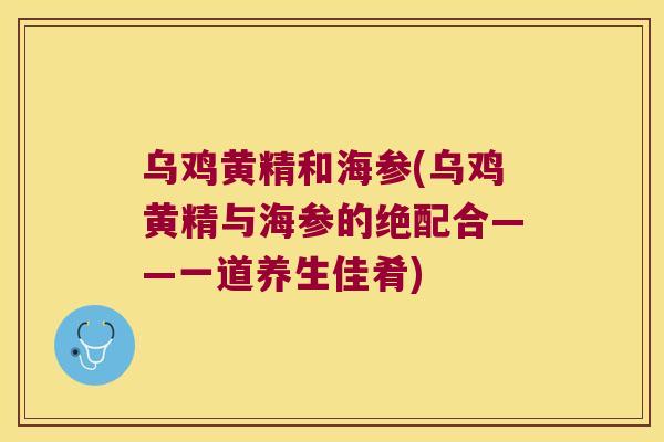 乌鸡黄精和海参(乌鸡黄精与海参的绝配合——一道养生佳肴)