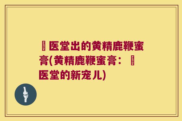 苧医堂出的黄精鹿鞭蜜膏(黄精鹿鞭蜜膏：苧医堂的新宠儿)
