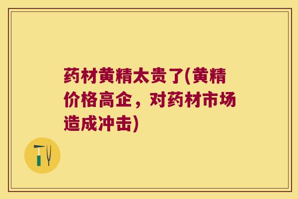 药材黄精太贵了(黄精价格高企，对药材市场造成冲击)
