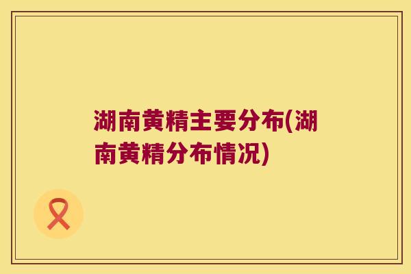 湖南黄精主要分布(湖南黄精分布情况)