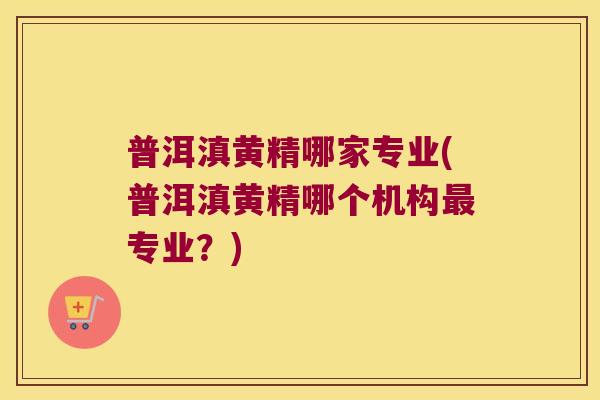 普洱滇黄精哪家专业(普洱滇黄精哪个机构专业？)