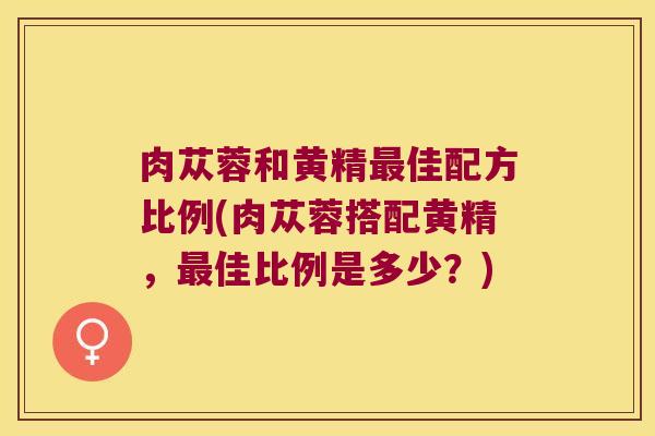 肉苁蓉和黄精佳配方比例(肉苁蓉搭配黄精，佳比例是多少？)