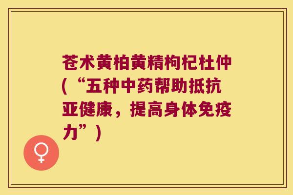 苍术黄柏黄精枸杞杜仲(“五种帮助抵抗，提高身体力”)