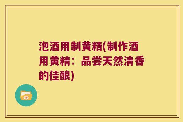 泡酒用制黄精(制作酒用黄精：品尝天然清香的佳酿)