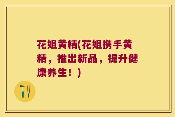 花姐黄精(花姐携手黄精，推出新品，提升健康养生！)