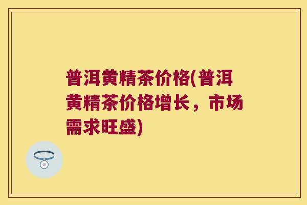 普洱黄精茶价格(普洱黄精茶价格增长，市场需求旺盛)