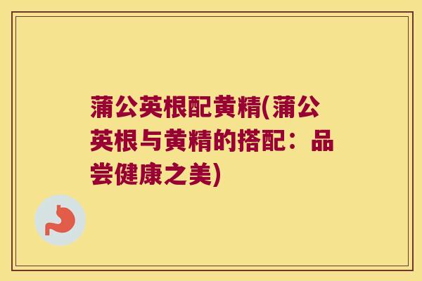 蒲公英根配黄精(蒲公英根与黄精的搭配:品尝健康之美) 蒲公英根配黄精(蒲公英根与黄精的搭配:品尝健康之美)
