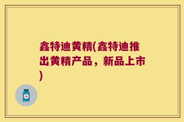 鑫特迪黄精(鑫特迪推出黄精产品，新品上市)