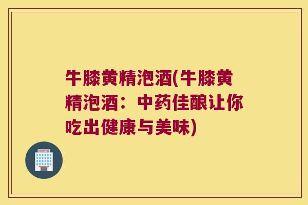 牛膝黄精泡酒(牛膝黄精泡酒：佳酿让你吃出健康与美味)