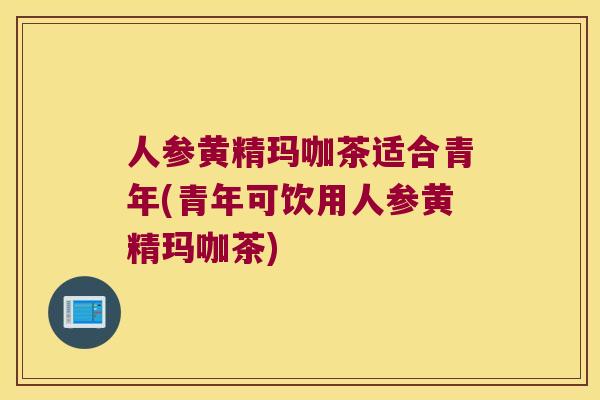 人参黄精玛咖茶适合青年(青年可饮用人参黄精玛咖茶)