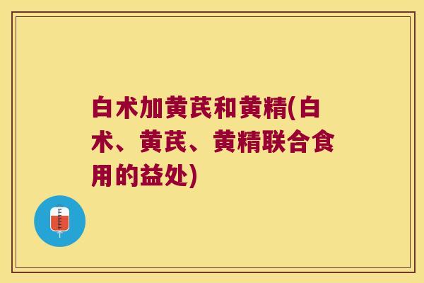 白术加黄芪和黄精(白术、黄芪、黄精联合食用的益处)