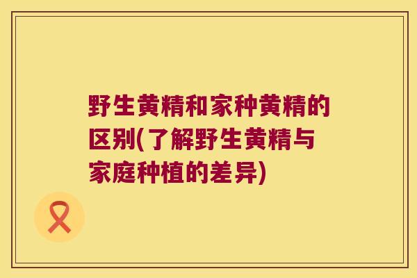 野生黄精和家种黄精的区别(了解野生黄精与家庭种植的差异)