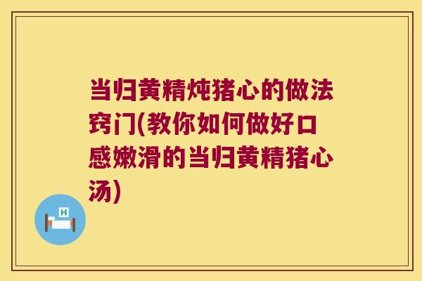 当归黄精炖猪心的做法窍门(教你如何做好口感嫩滑的当归黄精猪心汤)
