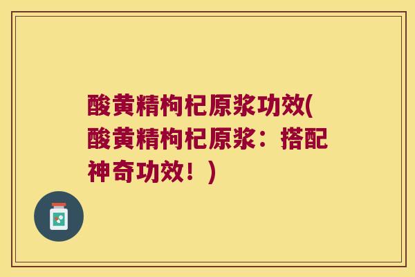 酸黄精枸杞原浆功效(酸黄精枸杞原浆：搭配神奇功效！)