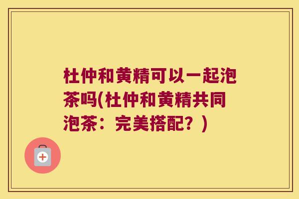 杜仲和黄精可以一起泡茶吗(杜仲和黄精共同泡茶:完美搭配?) 杜仲和黄精可以一起泡茶吗(杜仲和黄精共同泡茶:完美搭配?)
