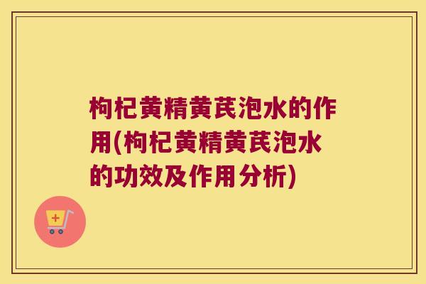 枸杞黄精黄芪泡水的作用(枸杞黄精黄芪泡水的功效及作用分析)