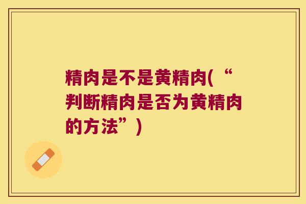 精肉是不是黄精肉(“判断精肉是否为黄精肉的方法”) 精肉是不是黄精肉(“判断精肉是否为黄精肉的方法”)
