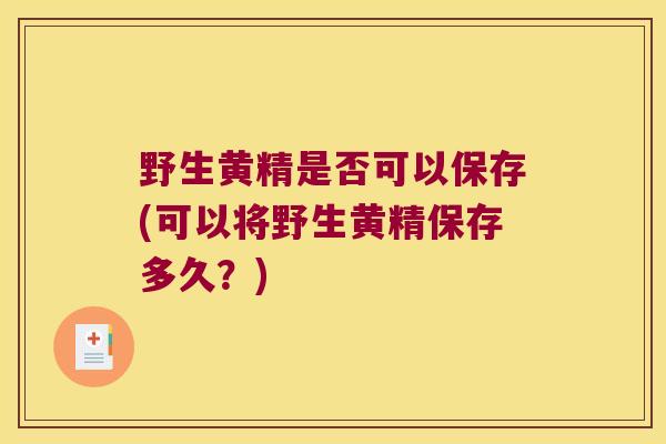 野生黄精是否可以保存(可以将野生黄精保存多久？)