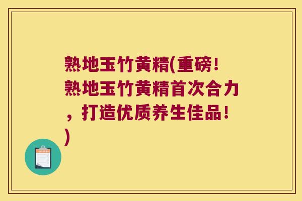 熟地玉竹黄精(重磅!熟地玉竹黄精首次合力,打造优质养生佳品!) 熟地玉竹黄精(重磅!熟地玉竹黄精首次合力,打造优质养生佳品!)
