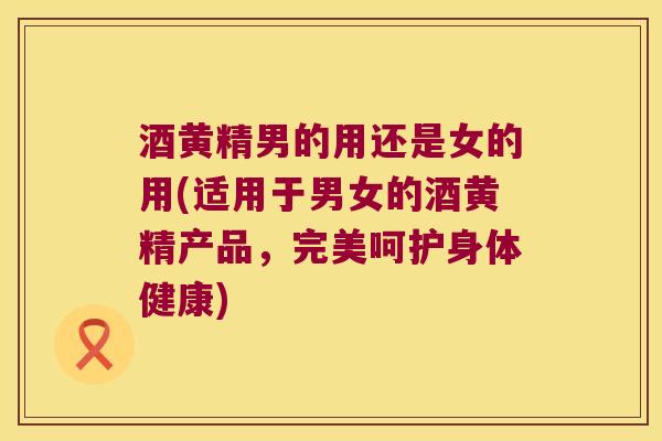 酒黄精男的用还是女的用(适用于男女的酒黄精产品，完美呵护身体健康)