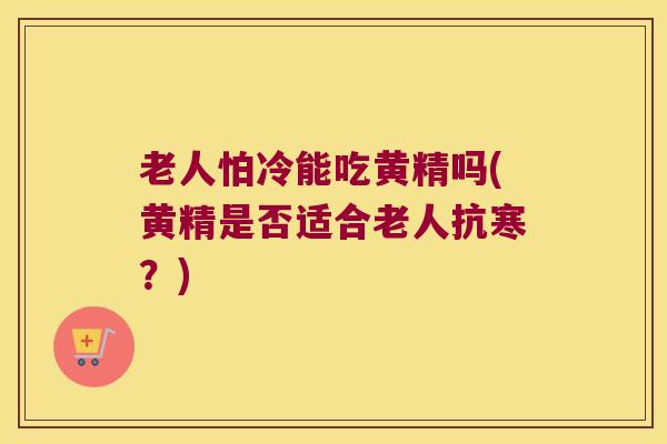 老人怕冷能吃黄精吗(黄精是否适合老人抗寒？)