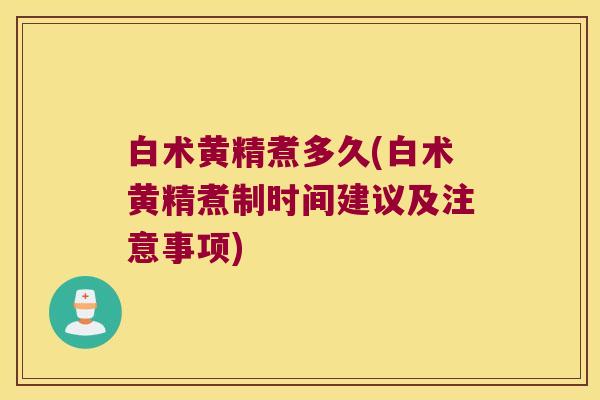 白术黄精煮多久(白术黄精煮制时间建议及注意事项) 白术黄精煮多久(白术黄精煮制时间建议及注意事项)