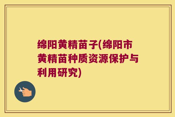绵阳黄精苗子(绵阳市黄精苗种质资源保护与利用研究)
