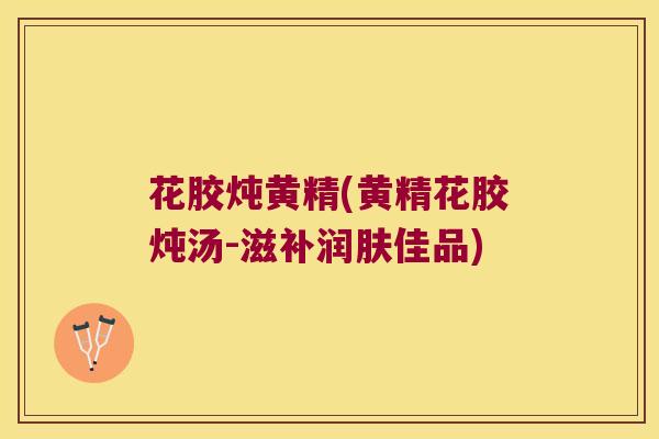 花胶炖黄精(黄精花胶炖汤-滋补润肤佳品)