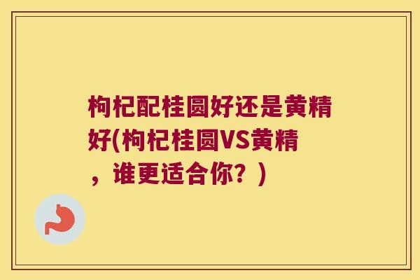 枸杞配桂圆好还是黄精好(枸杞桂圆VS黄精，谁更适合你？)