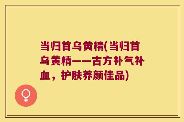 当归首乌黄精(当归首乌黄精——古方补，护肤养颜佳品)