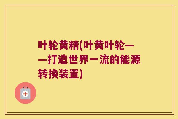 叶轮黄精(叶黄叶轮——打造世界一流的能源转换装置) 叶轮黄精(叶黄叶轮——打造世界一流的能源转换装置)