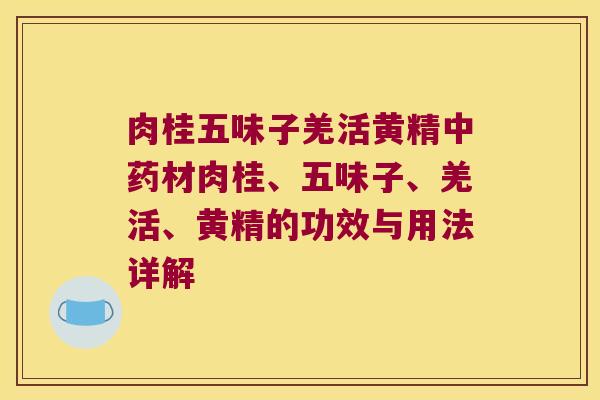 肉桂五味子羌活黄精材肉桂、五味子、羌活、黄精的功效与用法详解 肉桂五味子羌活黄精材肉桂、五味子、羌活、黄精的功效与用法详解