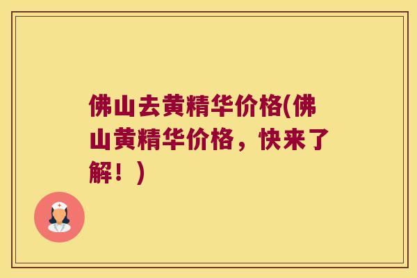佛山去黄精华价格(佛山黄精华价格，快来了解！)