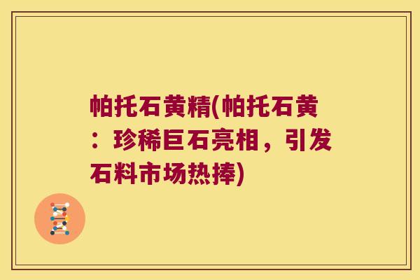 帕托石黄精(帕托石黄:珍稀巨石亮相,引发石料市场热捧) 帕托石黄精(帕托石黄:珍稀巨石亮相,引发石料市场热捧)