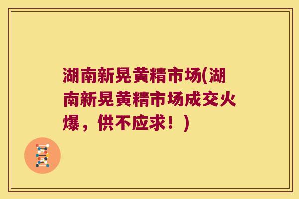 湖南新晃黄精市场(湖南新晃黄精市场成交火爆，供不应求！)